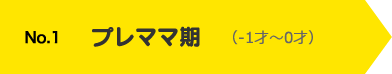 No.1 プレママ期（-1才〜0才）